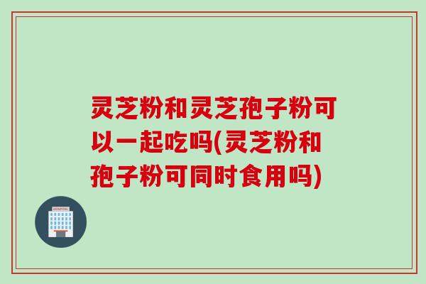 灵芝粉和灵芝孢子粉可以一起吃吗(灵芝粉和孢子粉可同时食用吗)