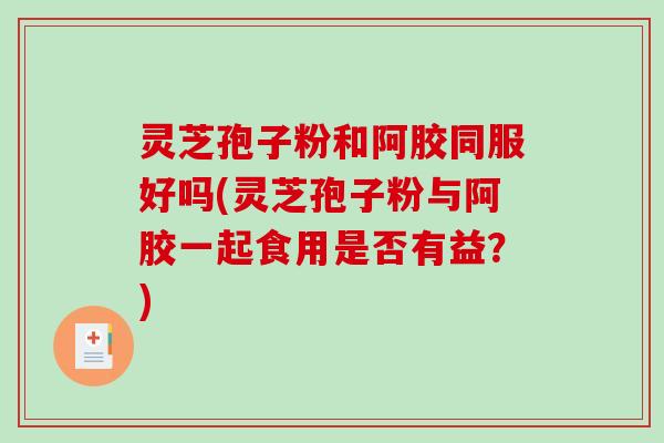 灵芝孢子粉和阿胶同服好吗(灵芝孢子粉与阿胶一起食用是否有益？)