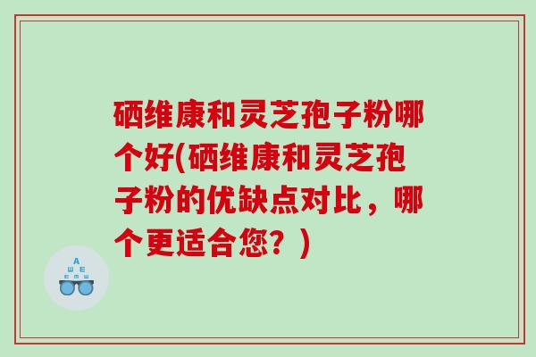 硒维康和灵芝孢子粉哪个好(硒维康和灵芝孢子粉的优缺点对比，哪个更适合您？)