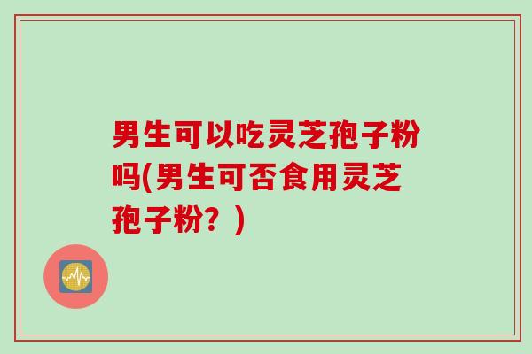 男生可以吃灵芝孢子粉吗(男生可否食用灵芝孢子粉？)