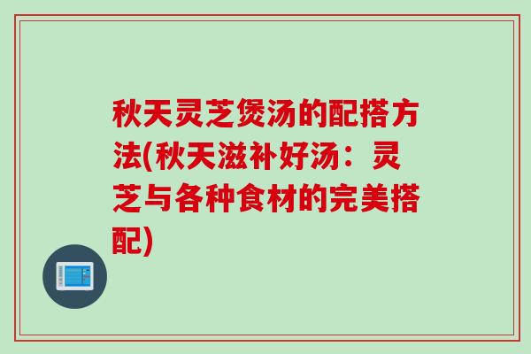 秋天灵芝煲汤的配搭方法(秋天滋补好汤：灵芝与各种食材的完美搭配)
