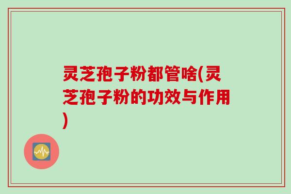 灵芝孢子粉都管啥(灵芝孢子粉的功效与作用)