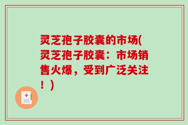 灵芝孢子胶囊的市场(灵芝孢子胶囊：市场销售火爆，受到广泛关注！)