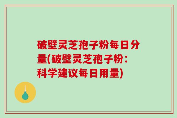 破壁灵芝孢子粉每日分量(破壁灵芝孢子粉：科学建议每日用量)