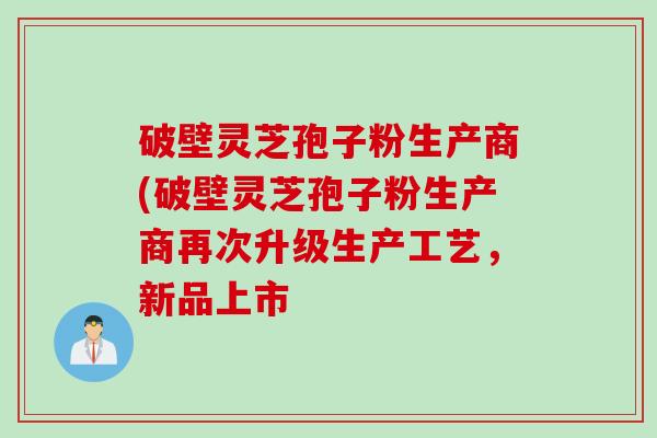 破壁灵芝孢子粉生产商(破壁灵芝孢子粉生产商再次升级生产工艺，新品上市
