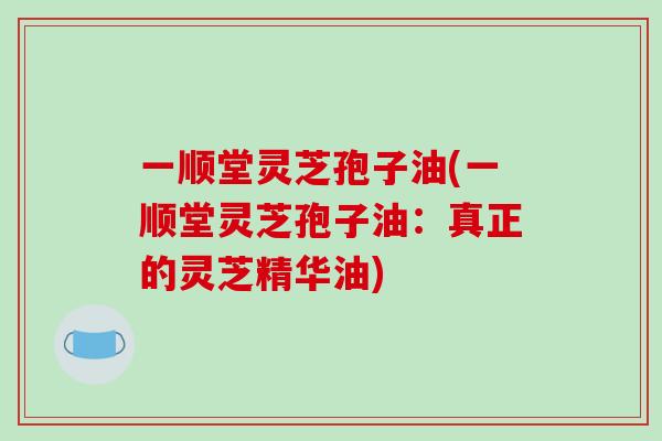 一顺堂灵芝孢子油(一顺堂灵芝孢子油：真正的灵芝精华油)