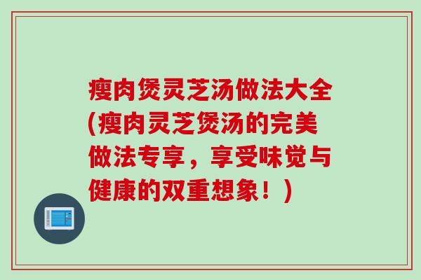 瘦肉煲灵芝汤做法大全(瘦肉灵芝煲汤的完美做法专享，享受味觉与健康的双重想象！)