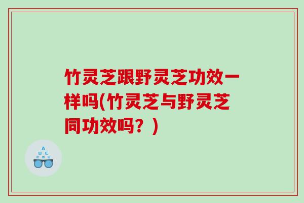 竹灵芝跟野灵芝功效一样吗(竹灵芝与野灵芝同功效吗？)