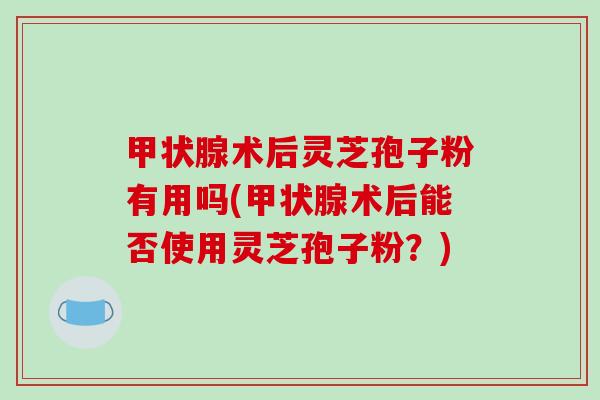 甲状腺术后灵芝孢子粉有用吗(甲状腺术后能否使用灵芝孢子粉？)