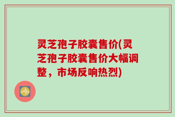 灵芝孢子胶囊售价(灵芝孢子胶囊售价大幅调整，市场反响热烈)
