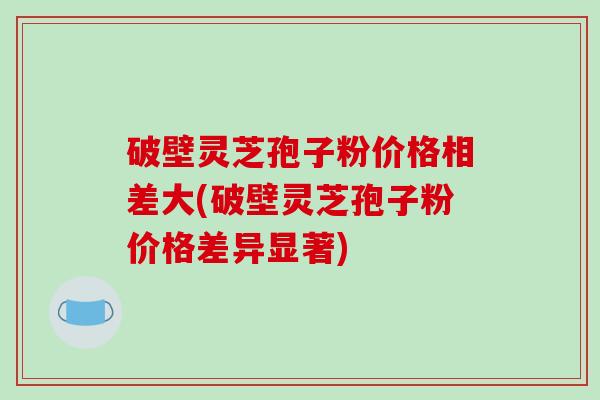 破壁灵芝孢子粉价格相差大(破壁灵芝孢子粉价格差异显著)