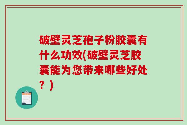 破壁灵芝孢子粉胶囊有什么功效(破壁灵芝胶囊能为您带来哪些好处？)