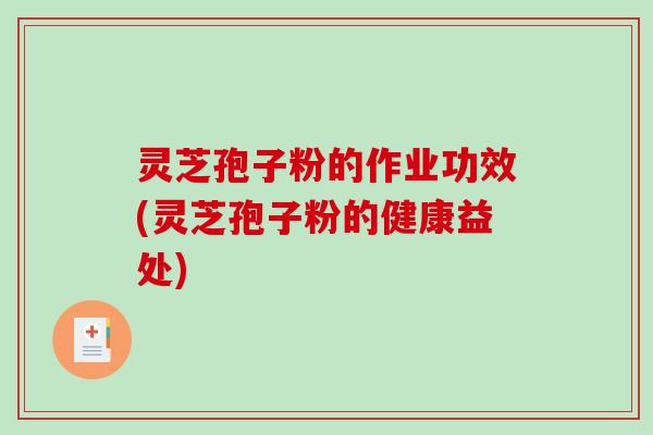 灵芝孢子粉的作业功效(灵芝孢子粉的健康益处)