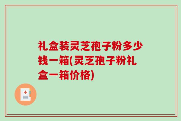 礼盒装灵芝孢子粉多少钱一箱(灵芝孢子粉礼盒一箱价格)