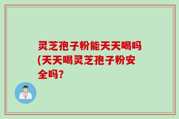 灵芝孢子粉能天天喝吗(天天喝灵芝孢子粉安全吗？