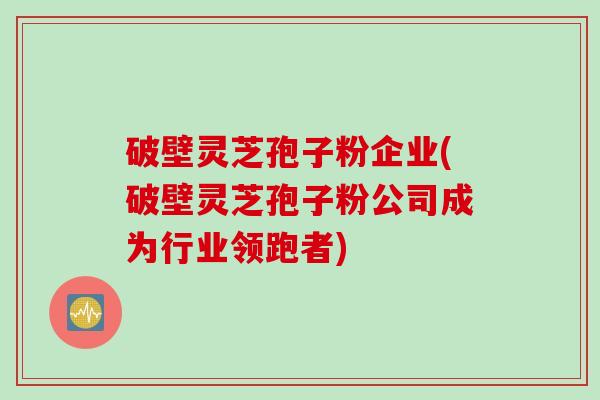 破壁灵芝孢子粉企业(破壁灵芝孢子粉公司成为行业领跑者)
