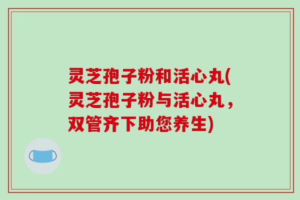 灵芝孢子粉和活心丸(灵芝孢子粉与活心丸，双管齐下助您养生)