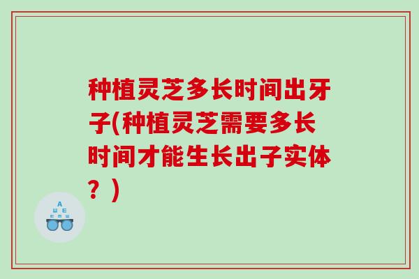 种植灵芝多长时间出牙子(种植灵芝需要多长时间才能生长出子实体？)