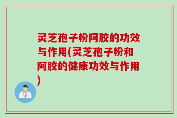 灵芝孢子粉阿胶的功效与作用(灵芝孢子粉和阿胶的健康功效与作用)