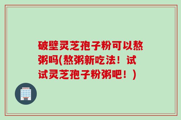 破壁灵芝孢子粉可以熬粥吗(熬粥新吃法！试试灵芝孢子粉粥吧！)