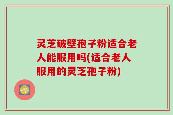 灵芝破壁孢子粉适合老人能服用吗(适合老人服用的灵芝孢子粉)