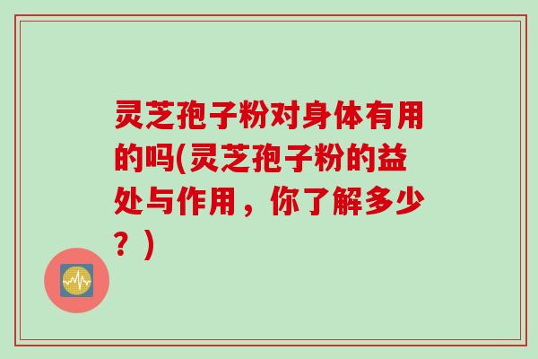 灵芝孢子粉对身体有用的吗(灵芝孢子粉的益处与作用，你了解多少？)