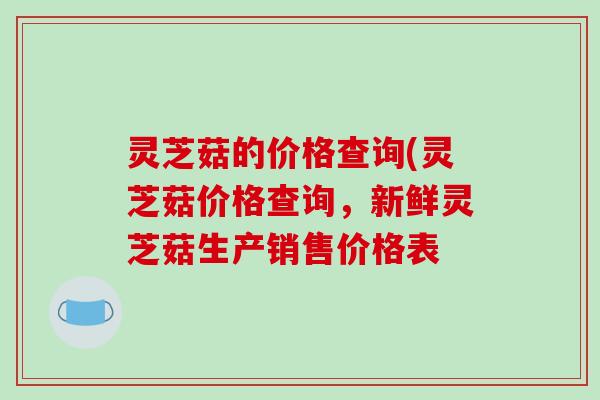 灵芝菇的价格查询(灵芝菇价格查询，新鲜灵芝菇生产销售价格表