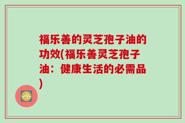 福乐善的灵芝孢子油的功效(福乐善灵芝孢子油：健康生活的必需品)