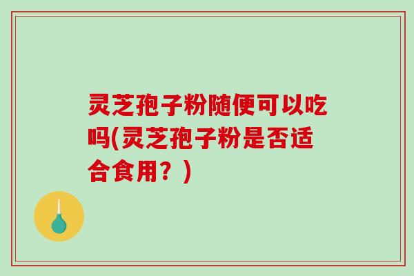 灵芝孢子粉随便可以吃吗(灵芝孢子粉是否适合食用？)