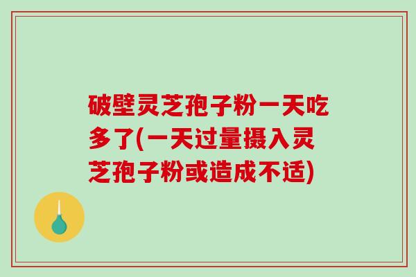 破壁灵芝孢子粉一天吃多了(一天过量摄入灵芝孢子粉或造成不适)