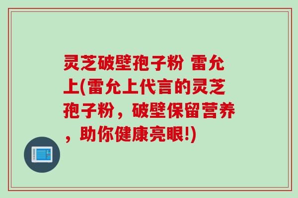 灵芝破壁孢子粉 雷允上(雷允上代言的灵芝孢子粉，破壁保留营养，助你健康亮眼!)