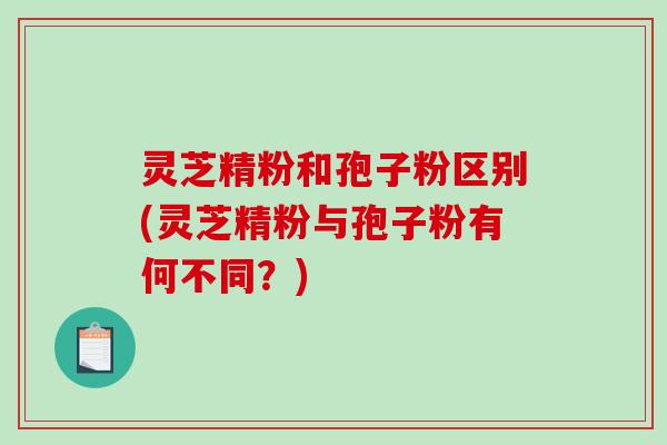 灵芝精粉和孢子粉区别(灵芝精粉与孢子粉有何不同？)