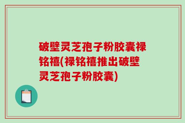 破壁灵芝孢子粉胶囊禄铭禧(禄铭禧推出破壁灵芝孢子粉胶囊)
