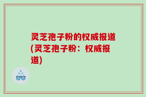 灵芝孢子粉的权威报道(灵芝孢子粉：权威报道)