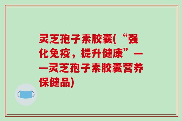 灵芝孢子素胶囊(“强化免疫，提升健康”——灵芝孢子素胶囊营养保健品)