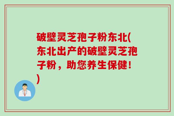 破壁灵芝孢子粉东北(东北出产的破壁灵芝孢子粉，助您养生保健！)