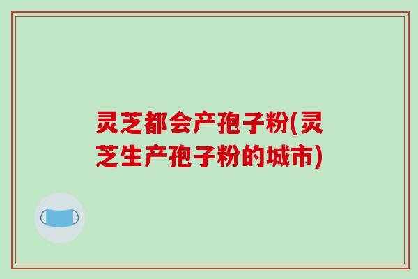 灵芝都会产孢子粉(灵芝生产孢子粉的城市)