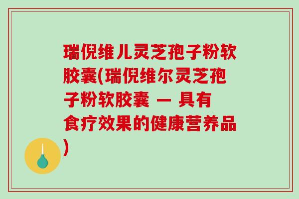 瑞倪维儿灵芝孢子粉软胶囊(瑞倪维尔灵芝孢子粉软胶囊 — 具有食疗效果的健康营养品)
