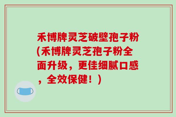 禾博牌灵芝破壁孢子粉(禾博牌灵芝孢子粉全面升级，更佳细腻口感，全效保健！)