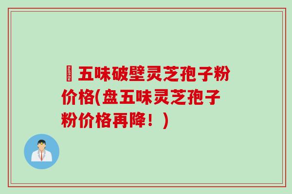盤五味破壁灵芝孢子粉价格(盘五味灵芝孢子粉价格再降！)