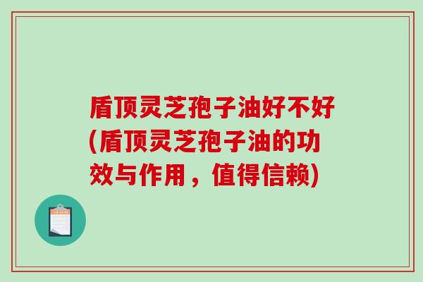 盾顶灵芝孢子油好不好(盾顶灵芝孢子油的功效与作用，值得信赖)