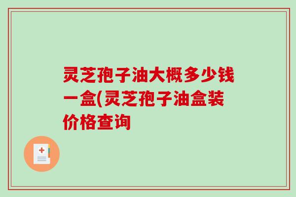 灵芝孢子油大概多少钱一盒(灵芝孢子油盒装价格查询