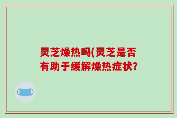 灵芝燥热吗(灵芝是否有助于缓解燥热症状？
