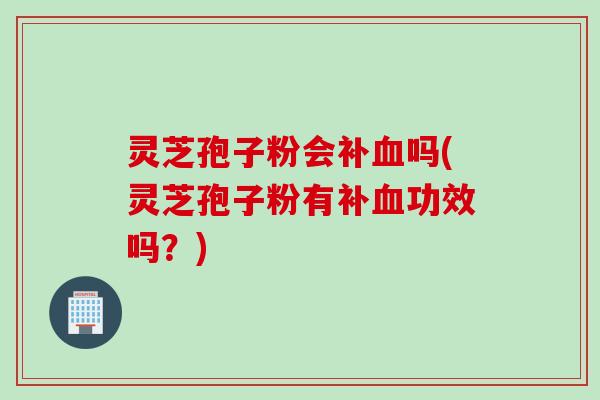 灵芝孢子粉会补血吗(灵芝孢子粉有补血功效吗？)