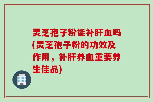 灵芝孢子粉能补肝血吗(灵芝孢子粉的功效及作用，补肝养血重要养生佳品)