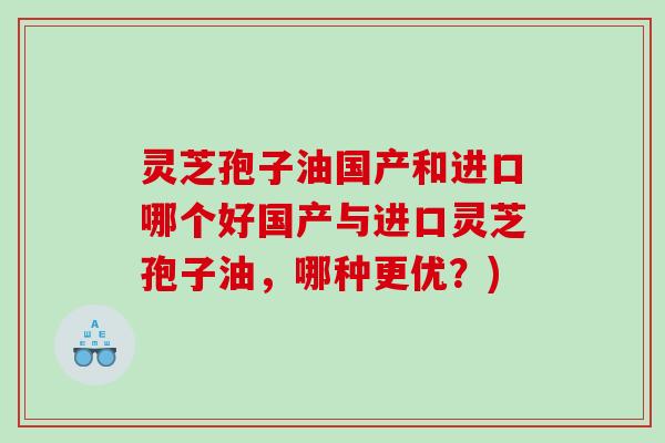 灵芝孢子油国产和进口哪个好国产与进口灵芝孢子油，哪种更优？)
