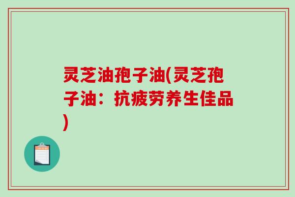 灵芝油孢子油(灵芝孢子油：抗疲劳养生佳品)