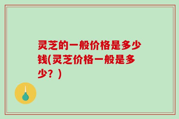 灵芝的一般价格是多少钱(灵芝价格一般是多少？)