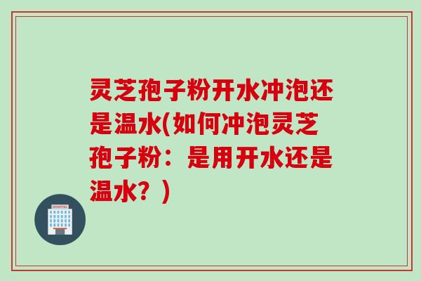 灵芝孢子粉开水冲泡还是温水(如何冲泡灵芝孢子粉:是用开水还是温水?) 灵芝孢子粉开水冲泡还是温水(如何冲泡灵芝孢子粉:是用开水还是温水?)