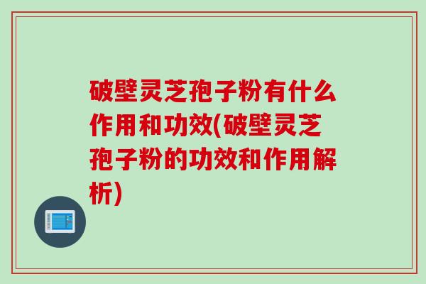 破壁灵芝孢子粉有什么作用和功效(破壁灵芝孢子粉的功效和作用解析)